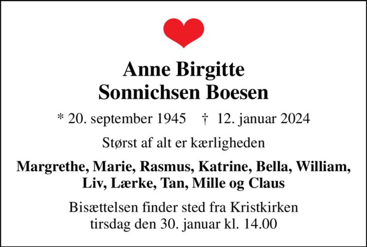 Anne Birgitte Sonnichsen Boesen
* 20. september 1945    ✝ 12. januar 2024
Størst af alt er kærligheden
Margrethe, Marie, Rasmus, Katrine, Bella, William, Liv, Lærke, Tan, Mille og Claus
Bisættelsen finder sted fra Kristkirken  tirsdag den 30. januar kl. 14.00