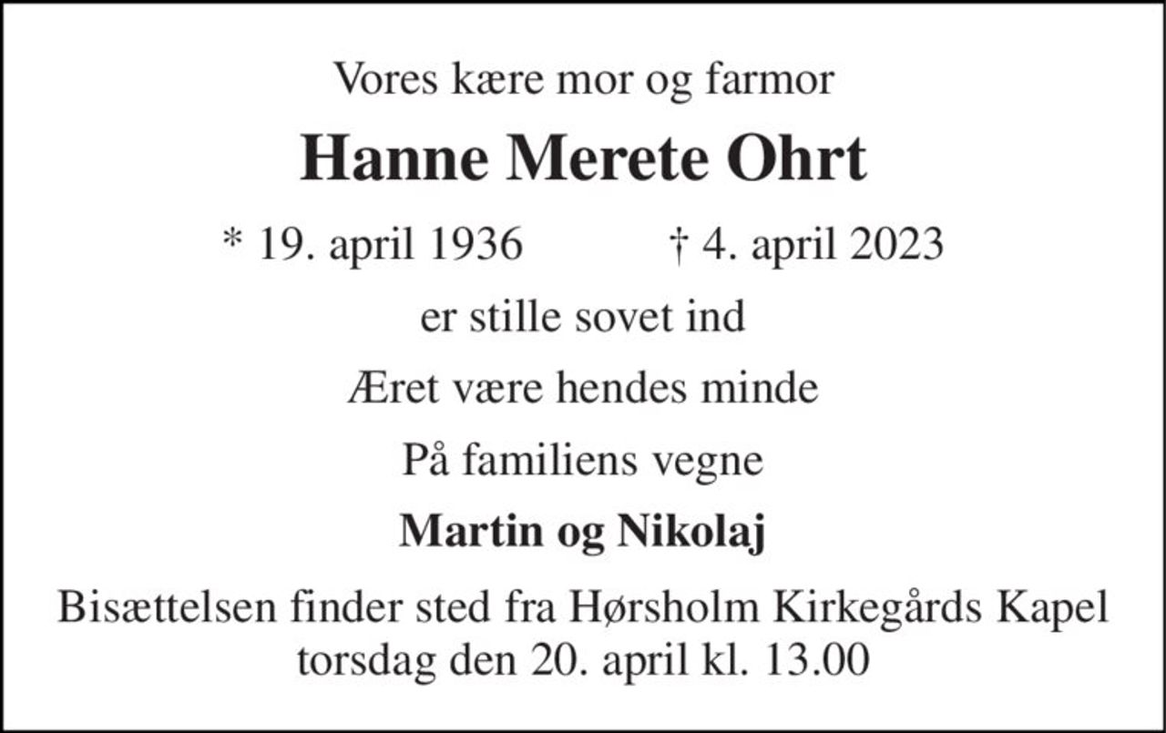 Vores kære mor og farmor 
Hanne Merete Ohrt 
★​ 19. april 1936​            ✝​ 4. april 2023 
er stille sovet ind 
Æret være hendes minde 
På familiens vegne 
Martin og Nikolaj 
Bisættelsen​ finder sted fra Hørsholm Kirkegårds Kapel​ torsdag den 20. april​ kl. 13.00