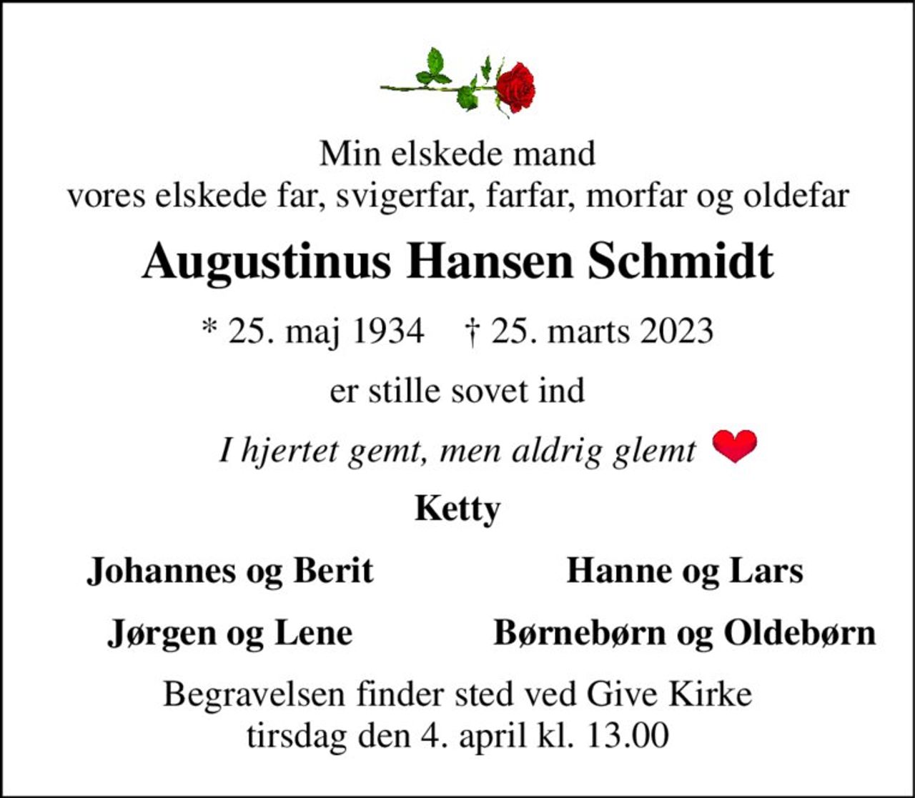 Min elskede mand vores elskede far, svigerfar, farfar, morfar og oldefar 
Augustinus Hansen Schmidt 
*​ 25. maj 1934​    †​ 25. marts 2023 
er stille sovet ind 
I hjertet gemt, men aldrig glemt 
Ketty 
Johannes og Berit 
Hanne og Lars 
Jørgen og Lene 
Børnebørn og Oldebørn 
Begravelsen​ finder sted ved Give Kirke​ tirsdag den 4. april​ kl. 13.00