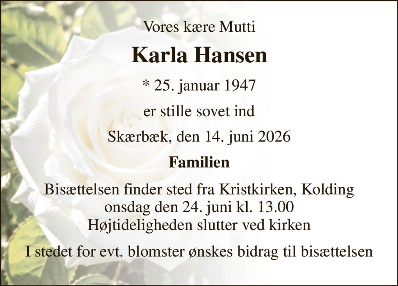 Vores kære Mutti 
Karla Hansen 
*​ 25. januar 1947 
er stille sovet ind 
Skærbæk, den 14. juni 2026 
Familien 
Bisættelsen​ finder sted fra Kristkirken​, Kolding onsdag den 24. juni​ kl. 13.00 Højtideligheden slutter ved kirken 
I stedet for evt. blomster ønskes bidrag til bisættelsen