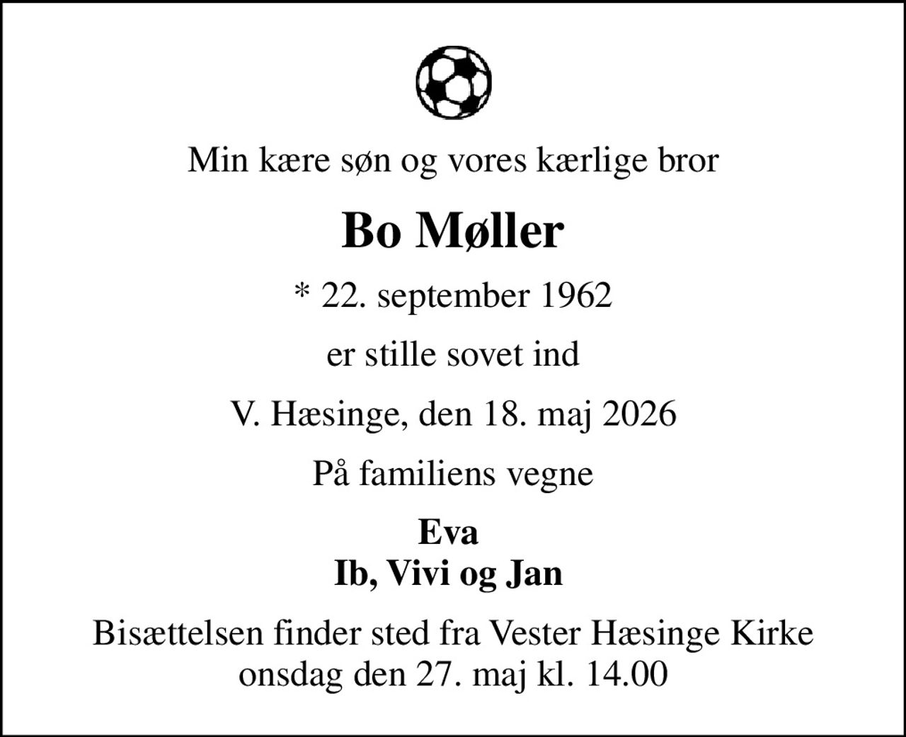 Min kære søn og vores kærlige bror
Bo Møller
* 22. september 1962
er stille sovet ind
V. Hæsinge, den 18. maj 2026
På familiens vegne
Eva  Ib, Vivi og Jan 
Bisættelsen finder sted fra Vester Hæsinge Kirke  onsdag den 27. maj kl. 14.00