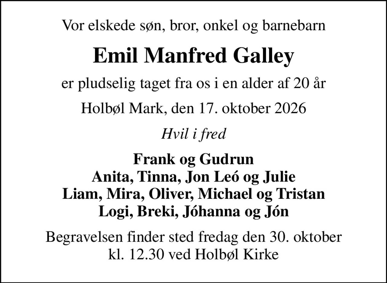Vor elskede søn, bror, onkel og barnebarn
Emil Manfred Galley
er pludselig taget fra os i en alder af 20 år
Holbøl Mark, den 17. oktober 2026
Hvil i fred
Frank og Gudrun Anita, Tinna, Jon Leó og Julie Liam, Mira, Oliver, Michael og Tristan Logi, Breki, Jóhanna og Jón
Begravelsen finder sted fredag den 30. oktober kl. 12.30 ved Holbøl Kirke