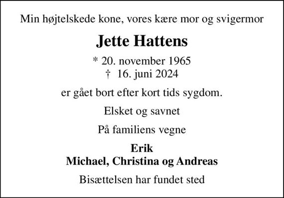 Min højtelskede kone, vores kære mor og svigermor
Jette Hattens
* 20. november 1965
						&#x271d; 16. juni 2024
er gået bort efter kort tids sygdom.
Elsket og savnet
På familiens vegne
Erik Michael, Christina og Andreas
Bisættelsen har fundet sted