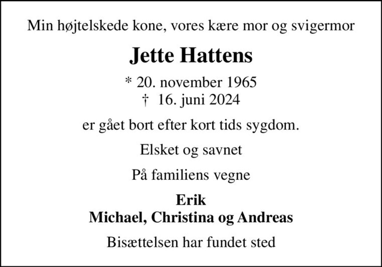 Min højtelskede kone, vores kære mor og svigermor
Jette Hattens
* 20. november 1965
						✝ 16. juni 2024
er gået bort efter kort tids sygdom.
Elsket og savnet
På familiens vegne
Erik Michael, Christina og Andreas
Bisættelsen har fundet sted
