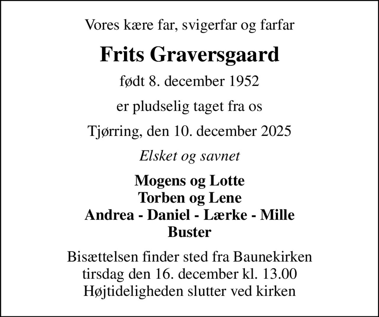 Vores kære far, svigerfar og farfar
Frits Graversgaard
født 8. december 1952
er pludselig taget fra os
Tjørring, den 10. december 2025
Elsket og savnet
Mogens og Lotte Torben og Lene Andrea - Daniel - Lærke - Mille Buster
Bisættelsen finder sted fra Baunekirken  tirsdag den 16. december kl. 13.00  Højtideligheden slutter ved kirken