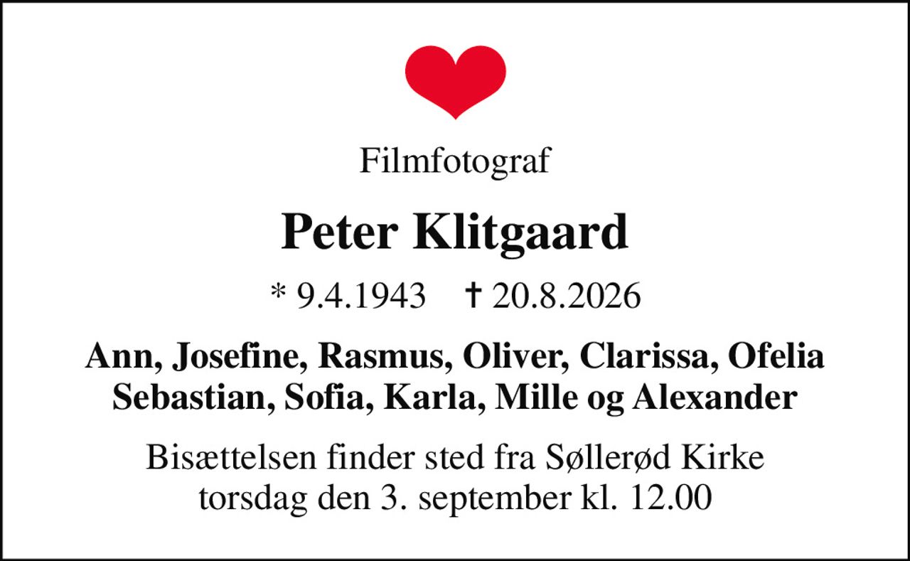 Filmfotograf
Peter Klitgaard
* 9.4.1943    ✝ 20.8.2026
Ann, Josefine, Rasmus, Oliver, Clarissa, Ofelia Sebastian, Sofia, Karla, Mille og Alexander
Bisættelsen finder sted fra Søllerød Kirke  torsdag den 3. september kl. 12.00