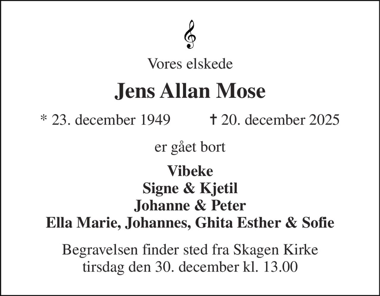 Vores elskede 
Jens Allan Mose 
*​ 23. december 1949​          ✝​ 20. december 2025 
er gået bort 
Vibeke Signe & Kjetil Johanne & Peter Ella Marie, Johannes, Ghita Esther & Sofie 
Begravelsen​ finder sted fra Skagen Kirke​ tirsdag den 30. december​ kl. 13.00