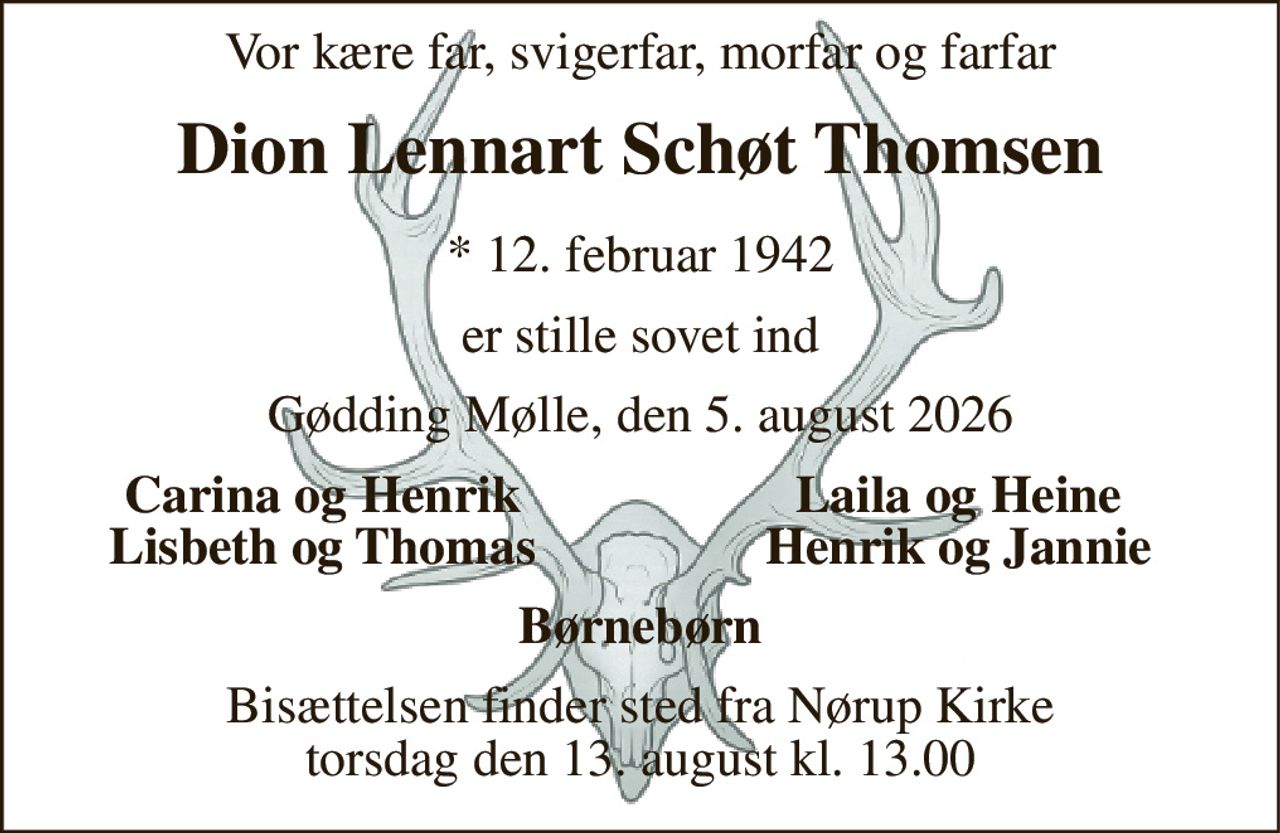 Vor kære far, svigerfar, morfar og farfar 
Dion Lennart Schøt Thomsen 
*​ 12. februar 1942 
er stille sovet ind 
Gødding Mølle, den 5. august 2026 
Carina og Henrik Lisbeth og Thomas 
Laila og Heine Henrik og Jannie 
Børnebørn 
Bisættelsen​ finder sted fra Nørup Kirke​ torsdag den 13. august​ kl. 13.00