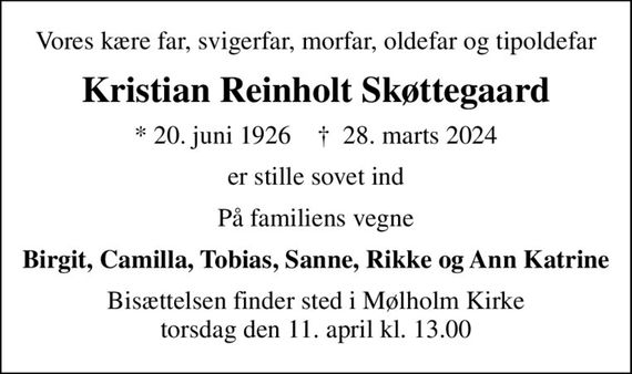 Vores kære far, svigerfar, morfar, oldefar og tipoldefar
Kristian Reinholt Skøttegaard
* 20. juni 1926    &#x271d; 28. marts 2024
er stille sovet ind
På familiens vegne
Birgit, Camilla, Tobias, Sanne, Rikke og Ann Katrine
Bisættelsen finder sted i Mølholm Kirke  torsdag den 11. april kl. 13.00