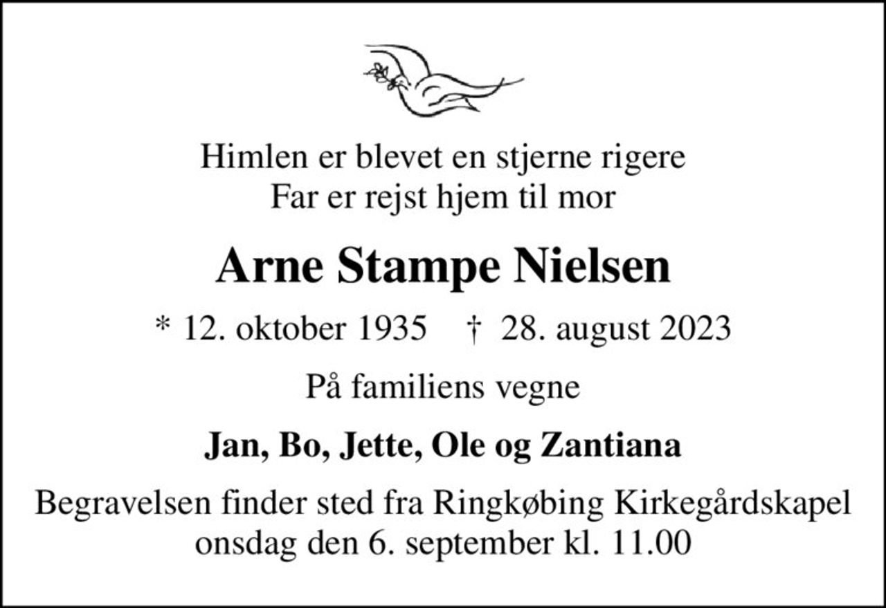 Himlen er blevet en stjerne rigere Far er rejst hjem til mor
Arne Stampe Nielsen
* 12. oktober 1935    ✝ 28. august 2023
På familiens vegne
Jan, Bo, Jette, Ole og Zantiana
Begravelsen finder sted fra Ringkøbing Kirkegårdskapel  onsdag den 6. september kl. 11.00