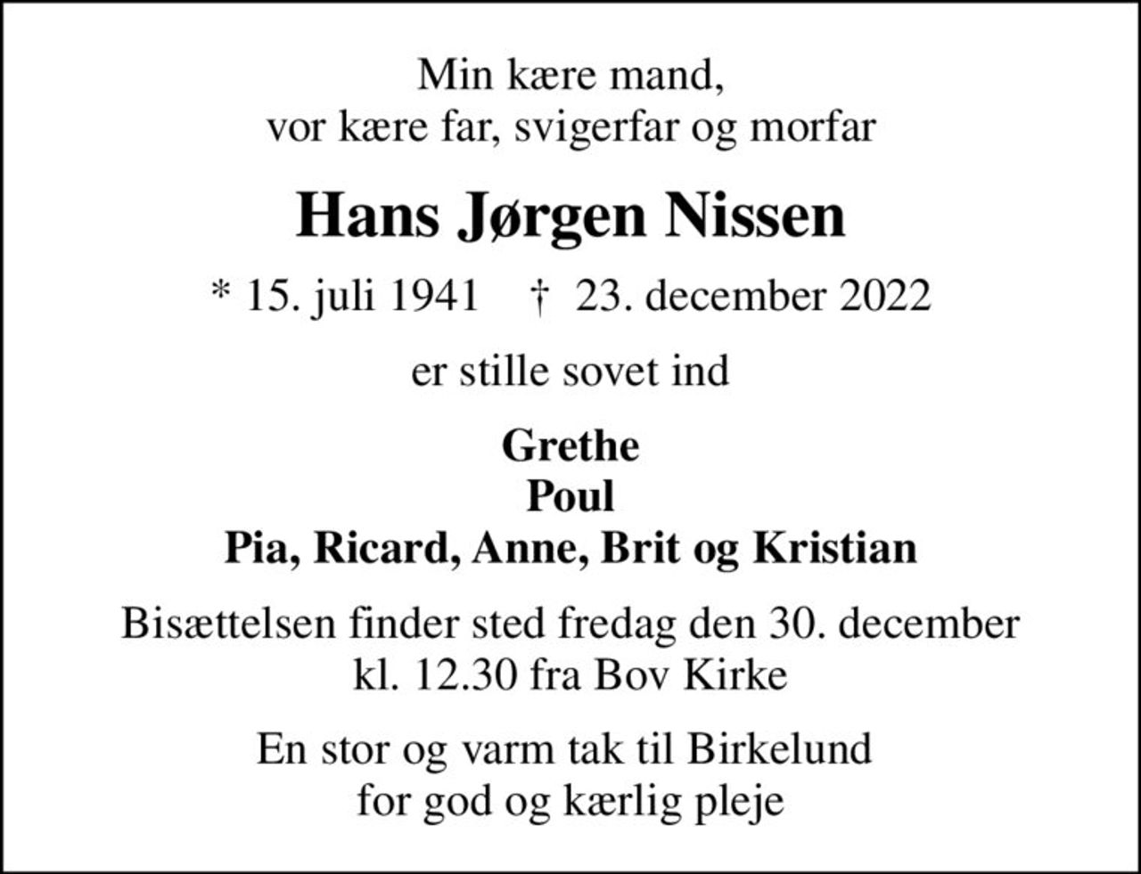 Min kære mand, vor kære far, svigerfar og morfar
Hans Jørgen Nissen
* 15. juli 1941    ✝ 23. december 2022
er stille sovet ind
Grethe Poul Pia, Ricard, Anne, Brit og Kristian
Bisættelsen finder sted fredag den 30. december kl. 12.30 fra Bov Kirke
En stor og varm tak til Birkelund  for god og kærlig pleje