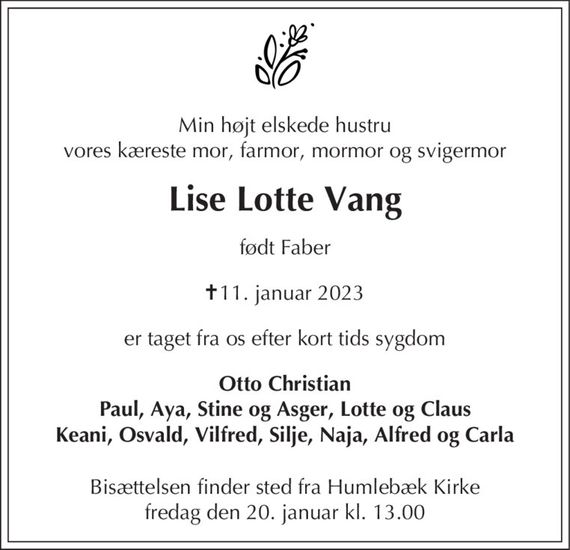 Min højt elskede hustru vores kæreste mor, farmor, mormor og svigermor
Lise Lotte Vang
født Faber
&#x271d; 11. januar 2023
er taget fra os efter kort tids sygdom
er taget fra os efter kort tids sygdom
Otto Christian Paul, Aya, Stine og Asger, Lotte og Claus Keani, Osvald, Vilfred, Silje, Naja, Alfred og Carla
Bisættelsen finder sted fra Humlebæk Kirke  fredag den 20. januar kl. 13.00