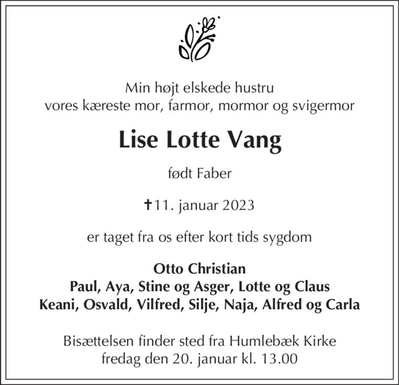 Min højt elskede hustru vores kæreste mor, farmor, mormor og svigermor
Lise Lotte Vang
født Faber
✝ 11. januar 2023
er taget fra os efter kort tids sygdom
er taget fra os efter kort tids sygdom
Otto Christian Paul, Aya, Stine og Asger, Lotte og Claus Keani, Osvald, Vilfred, Silje, Naja, Alfred og Carla
Bisættelsen finder sted fra Humlebæk Kirke  fredag den 20. januar kl. 13.00