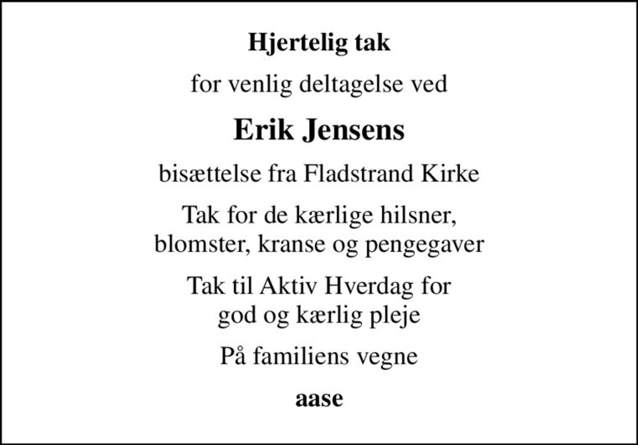Hjertelig tak
for venlig deltagelse ved
Erik Jensens
bisættelse fra Fladstrand Kirke
Tak for de kærlige hilsner, blomster, kranse og pengegaver
Tak til Aktiv Hverdag for god og kærlig pleje
På familiens vegne
aase