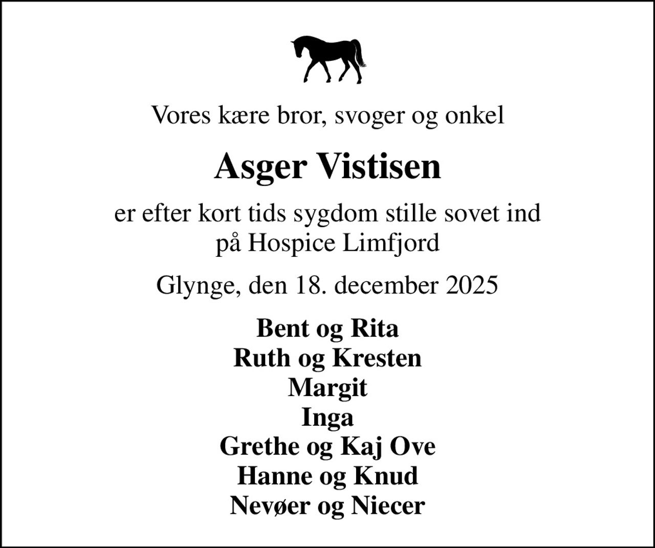 Vores kære bror, svoger og onkel
Asger Vistisen
er efter kort tids sygdom stille sovet ind på Hospice Limfjord
Glynge, den 18. december 2025
Bent og Rita Ruth og Kresten Margit Inga Grethe og Kaj Ove Hanne og Knud Nevøer og Niecer