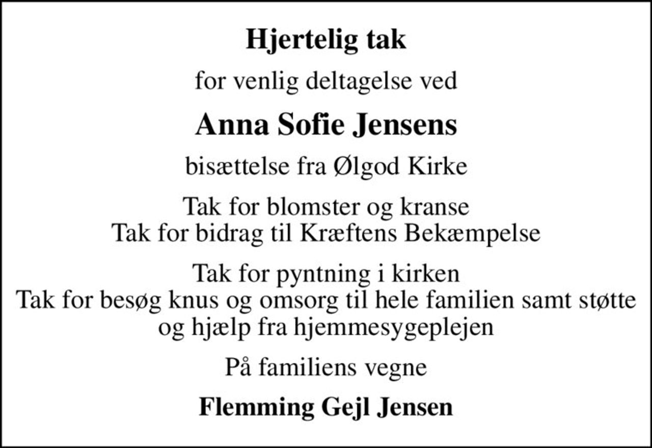 Hjertelig tak
for venlig deltagelse ved
Anna Sofie Jensens
bisættelse fra Ølgod Kirke
Tak for blomster og kranse Tak for bidrag til Kræftens Bekæmpelse
Tak for pyntning i kirken Tak for besøg knus og omsorg til hele familien samt støtte og hjælp fra hjemmesygeplejen
På familiens vegne
Flemming Gejl Jensen