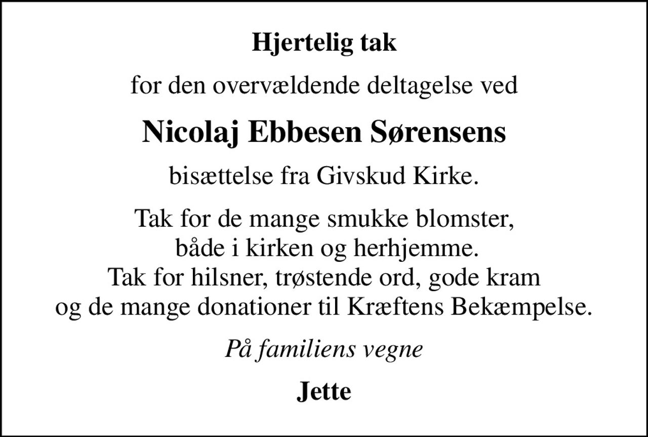 Hjertelig tak
for den overvældende deltagelse ved
Nicolaj Ebbesen Sørensens
bisættelse fra Givskud Kirke.
Tak for de mange smukke blomster,  både i kirken og herhjemme. Tak for hilsner, trøstende ord, gode kram og de mange donationer til Kræftens Bekæmpelse.
På familiens vegne
Jette