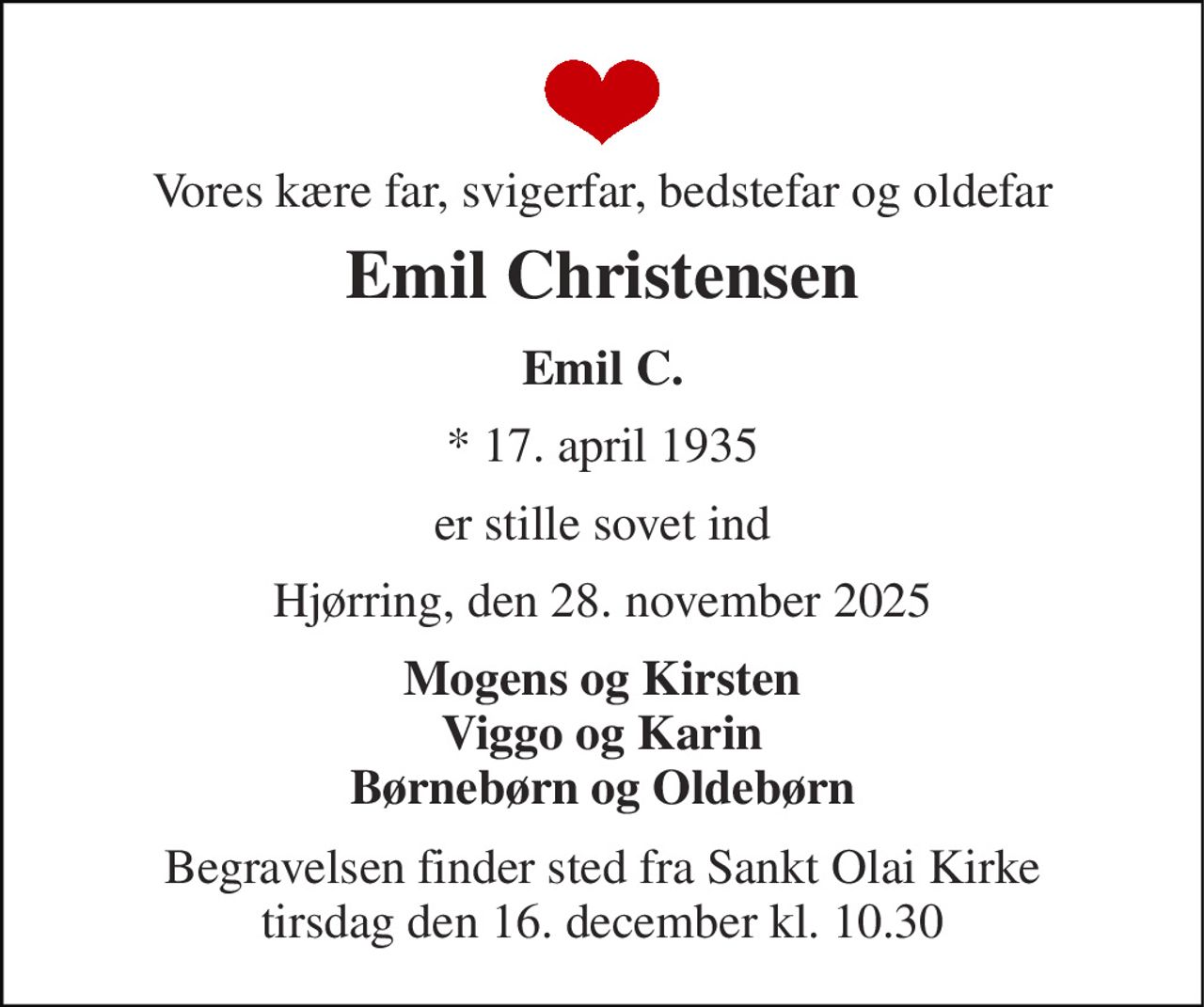 Vores kære far, svigerfar, bedstefar og oldefar 
Emil Christensen 
Emil C. 
*​ 17. april 1935 
er stille sovet ind 
Hjørring, den 28. november 2025 
Mogens og Kirsten Viggo og Karin Børnebørn og Oldebørn 
Begravelsen​ finder sted fra Sankt Olai Kirke​ tirsdag den 16. december​ kl. 10.30