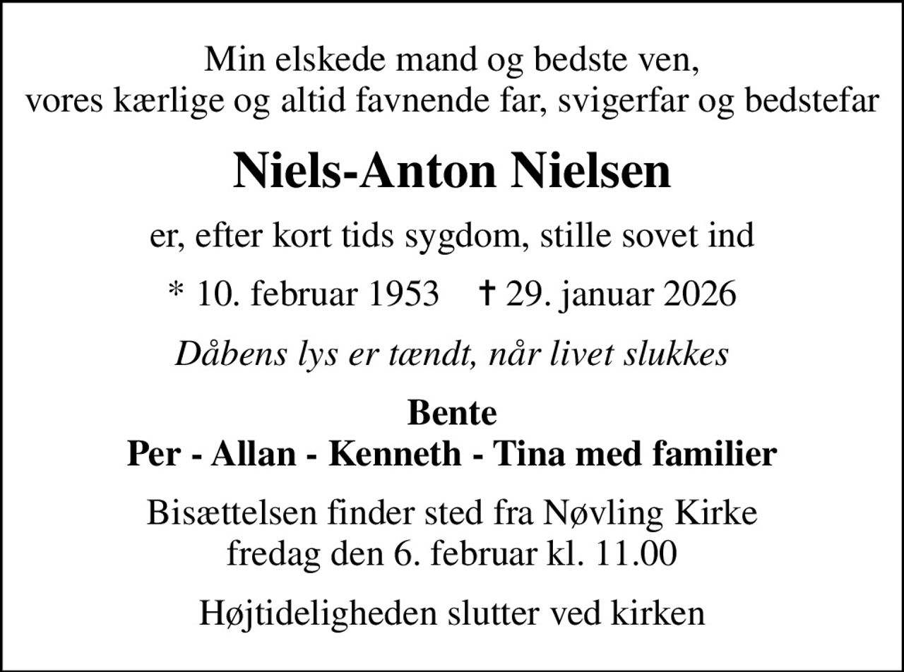 Min elskede mand og bedste ven, vores kærlige og altid favnende far, svigerfar og bedstefar
Niels-Anton Nielsen
er, efter kort tids sygdom, stille sovet ind
* 10. februar 1953    ✝ 29. januar 2026
Dåbens lys er tændt, når livet slukkes
Bente Per - Allan - Kenneth - Tina med familier
Bisættelsen finder sted fra Nøvling Kirke  fredag den 6. februar kl. 11.00 
Højtideligheden slutter ved kirken