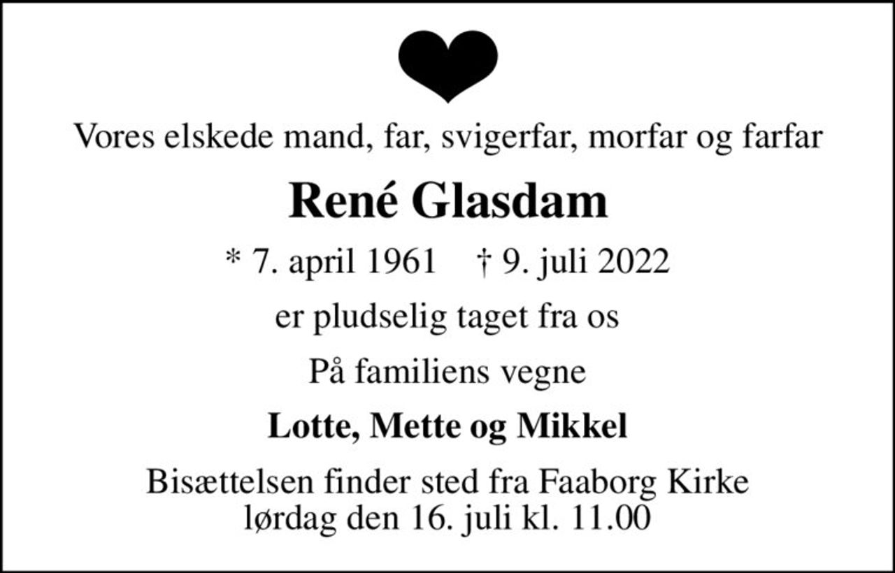 Vores elskede mand, far, svigerfar, morfar og farfar
René Glasdam
* 7. april 1961    ✝ 9. juli 2022
er pludselig taget fra os
På familiens vegne
Lotte, Mette og Mikkel
Bisættelsen finder sted fra Faaborg Kirke  lørdag den 16. juli kl. 11.00