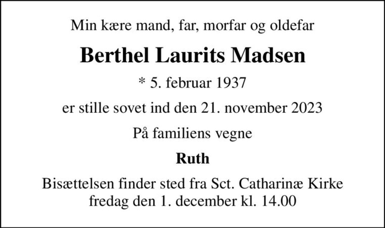 Min kære mand, far, morfar og oldefar
Berthel Laurits Madsen
* 5. februar 1937
er stille sovet ind den 21. november 2023
På familiens vegne
Ruth
Bisættelsen finder sted fra Sct. Catharinæ Kirke  fredag den 1. december kl. 14.00