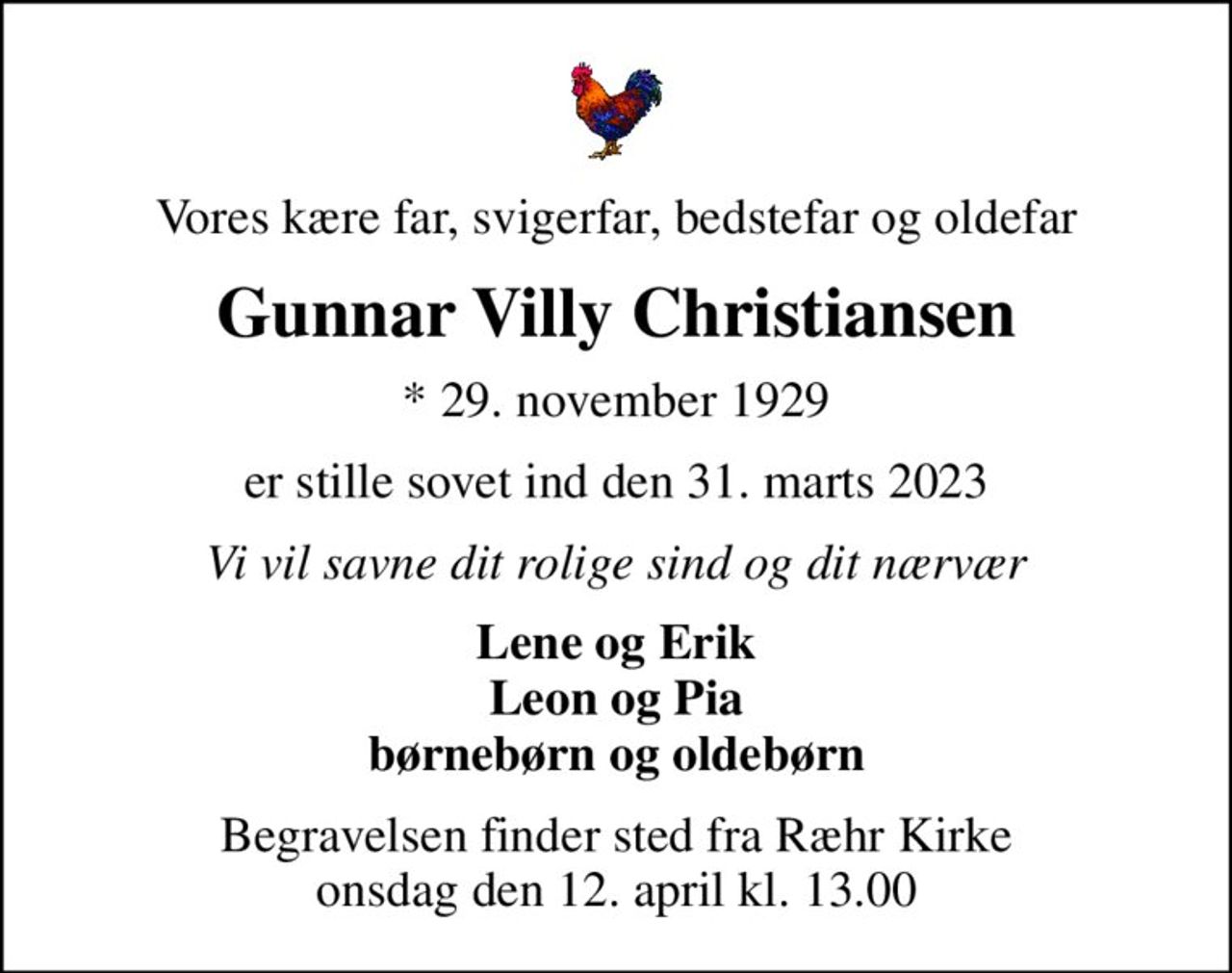 Vores kære far, svigerfar, bedstefar og oldefar
Gunnar Villy Christiansen
* 29. november 1929
er stille sovet ind den 31. marts 2023
Vi vil savne dit rolige sind og dit nærvær
Lene og Erik Leon og Pia børnebørn og oldebørn
Begravelsen finder sted fra Ræhr Kirke  onsdag den 12. april kl. 13.00