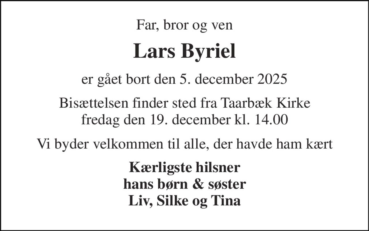 Far, bror og ven 
Lars Byriel 
er gået bort den 5. december 2025 
Bisættelsen​ finder sted fra Taarbæk Kirke​ fredag den 19. december​ kl. 14.00 
Vi byder velkommen til alle, der havde ham kært 
Kærligste hilsner hans børn & søster Liv, Silke og Tina