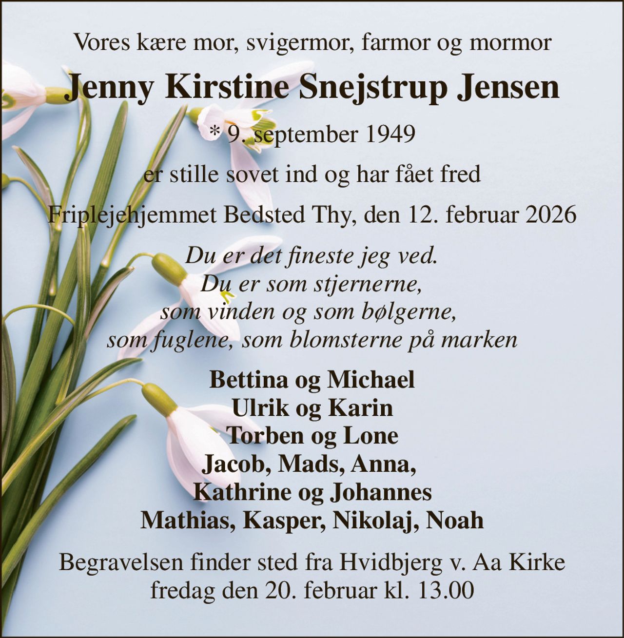 Vores kære mor, svigermor, farmor og mormor 
Jenny Kirstine Snejstrup Jensen 
*​ 9. september 1949 
er stille sovet ind og har fået fred 
Friplejehjemmet Bedsted Thy, den 12. februar 2026 
Du er det fineste jeg ved. Du er som stjernerne, som vinden og som bølgerne,  som fuglene, som blomsterne på marken 
Bettina og Michael Ulrik og Karin Torben og Lone Jacob, Mads, Anna,  Kathrine og Johannes Mathias, Kasper, Nikolaj, Noah 
Begravelsen​ finder sted fra Hvidbjerg v. Aa Kirke​ fredag den 20. februar​ kl. 13.00
