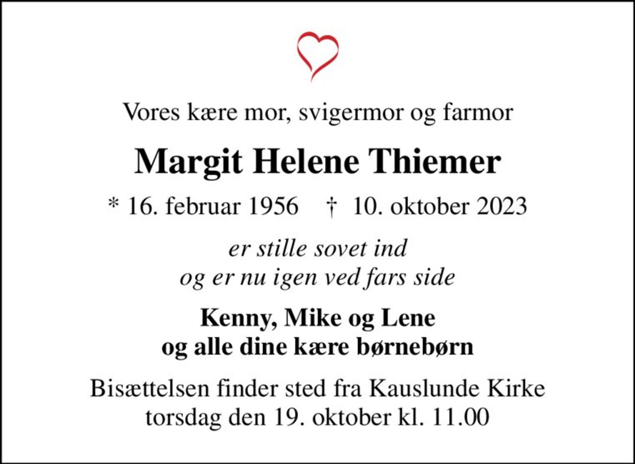 Vores kære mor, svigermor og farmor
Margit Helene Thiemer
* 16. februar 1956    ✝ 10. oktober 2023
er stille sovet ind og er nu igen ved fars side
Kenny, Mike og Lene og alle dine kære børnebørn
Bisættelsen finder sted fra Kauslunde Kirke  torsdag den 19. oktober kl. 11.00