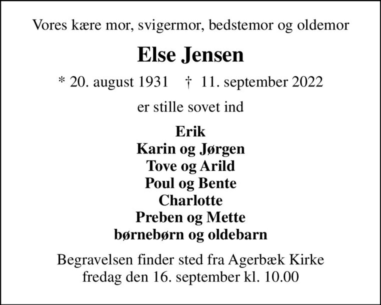 Vores kære mor, svigermor, bedstemor og oldemor
Else Jensen
* 20. august 1931    ✝ 11. september 2022
er stille sovet ind
Erik Karin og Jørgen Tove og Arild Poul og Bente Charlotte Preben og Mette børnebørn og oldebarn
Begravelsen finder sted fra Agerbæk Kirke  fredag den 16. september kl. 10.00