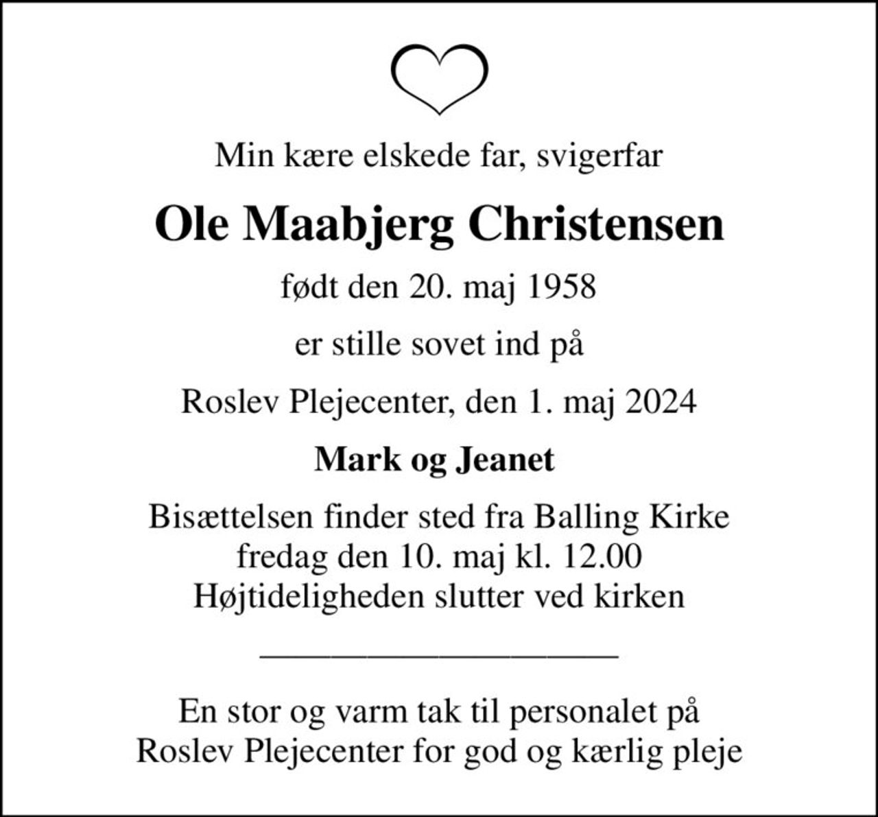 Min kære elskede far, svigerfar
Ole Maabjerg Christensen
født den 20. maj 1958
er stille sovet ind på
Roslev Plejecenter, den 1. maj 2024
Mark og Jeanet 
Bisættelsen finder sted fra Balling Kirke  fredag den 10. maj kl. 12.00  Højtideligheden slutter ved kirken
En stor og varm tak til personalet på Roslev Plejecenter for god og kærlig pleje