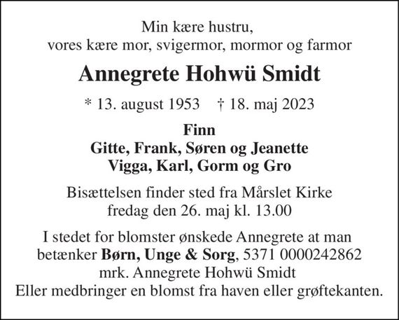 Min kære hustru,  vores kære mor, svigermor, mormor og farmor 
Annegrete Hohwü Smidt 
*&#x200B; 13. august 1953&#x200B;    &#x2020;&#x200B; 18. maj 2023 
Finn Gitte, Frank, Søren og Jeanette Vigga, Karl, Gorm og Gro 
Bisættelsen&#x200B; finder sted fra Mårslet Kirke&#x200B; fredag den 26. maj&#x200B; kl. 13.00 
I stedet for blomster ønskede Annegrete at man  betænker Børn, Unge & Sorg, 5371 0000242862 mrk. Annegrete Hohwü Smidt  Eller medbringer en blomst fra haven eller grøftekanten.