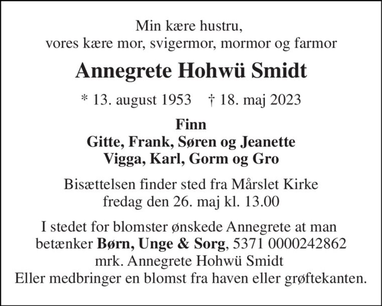 Min kære hustru,  vores kære mor, svigermor, mormor og farmor 
Annegrete Hohwü Smidt 
*​ 13. august 1953​    †​ 18. maj 2023 
Finn Gitte, Frank, Søren og Jeanette Vigga, Karl, Gorm og Gro 
Bisættelsen​ finder sted fra Mårslet Kirke​ fredag den 26. maj​ kl. 13.00 
I stedet for blomster ønskede Annegrete at man  betænker Børn, Unge & Sorg, 5371 0000242862 mrk. Annegrete Hohwü Smidt  Eller medbringer en blomst fra haven eller grøftekanten.