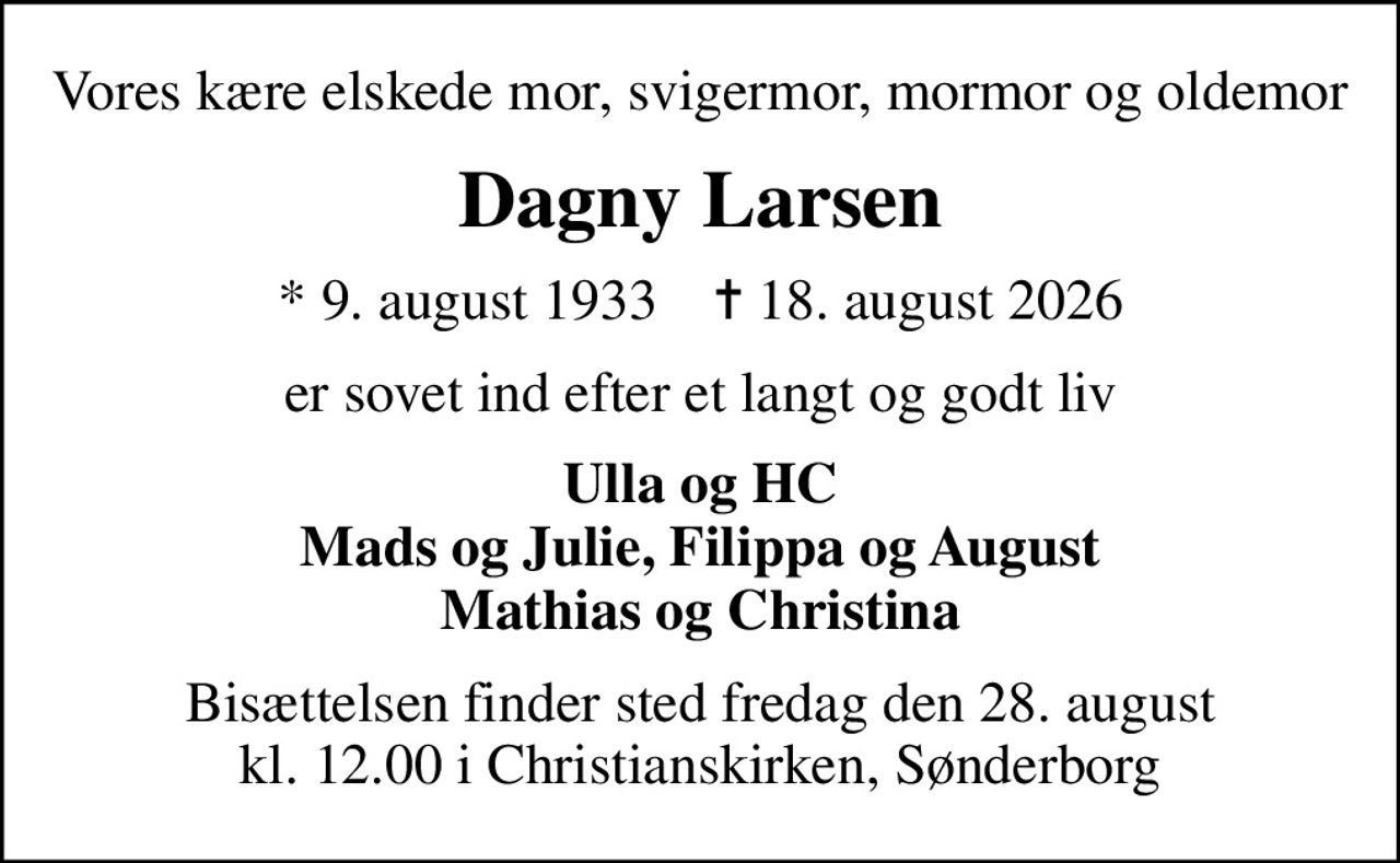 Vores kære elskede mor, svigermor, mormor og oldemor
Dagny Larsen
* 9. august 1933    ✝ 18. august 2026
er sovet ind efter et langt og godt liv
Ulla og HC Mads og Julie, Filippa og August Mathias og Christina
Bisættelsen finder sted fredag den 28. august kl. 12.00 i Christianskirken, Sønderborg