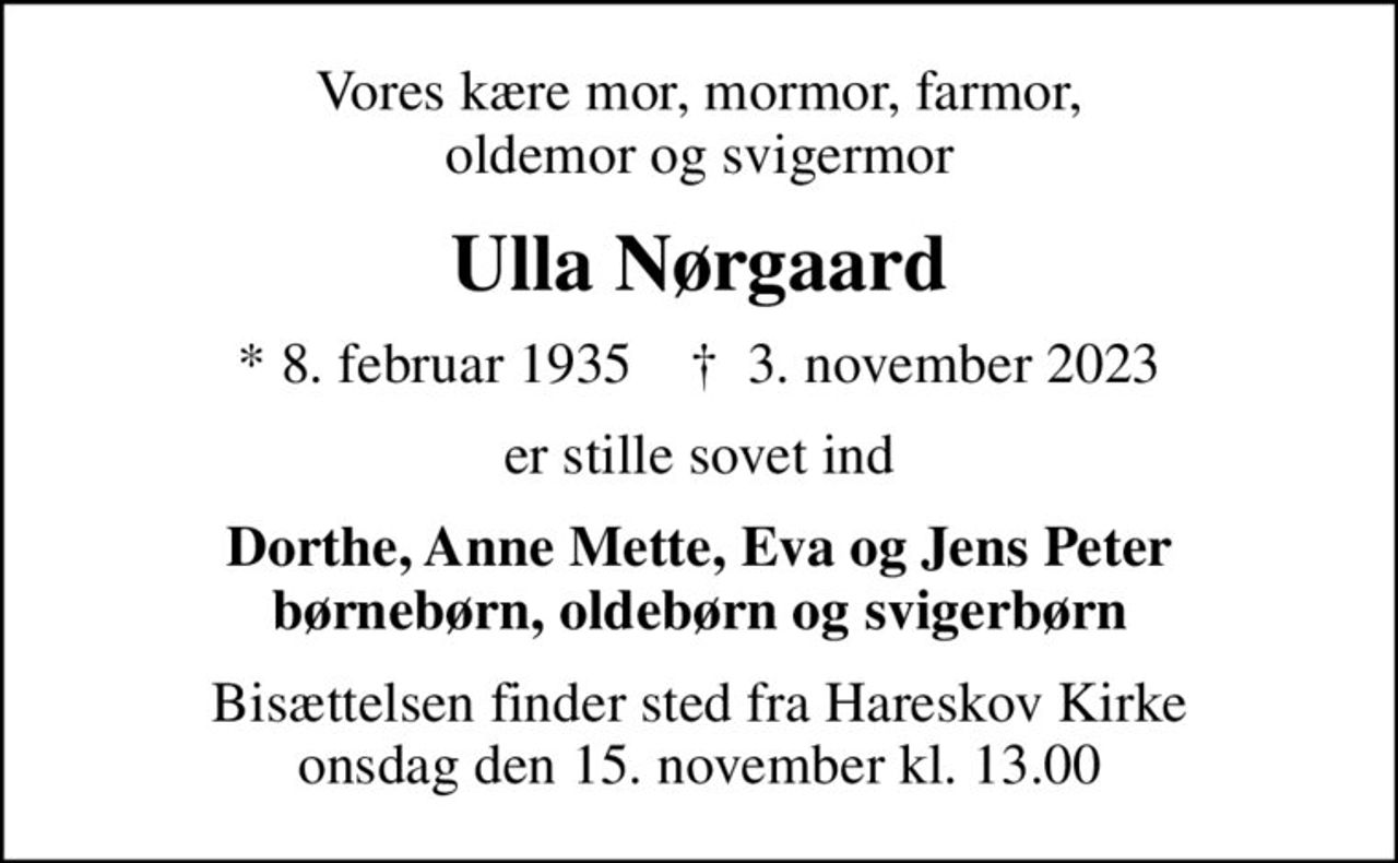 Vores kære mor, mormor, farmor, oldemor og svigermor
Ulla Nørgaard
* 8. februar 1935    ✝ 3. november 2023
er stille sovet ind
Dorthe, Anne Mette, Eva og Jens Peter børnebørn, oldebørn og svigerbørn
Bisættelsen finder sted fra Hareskov Kirke  onsdag den 15. november kl. 13.00