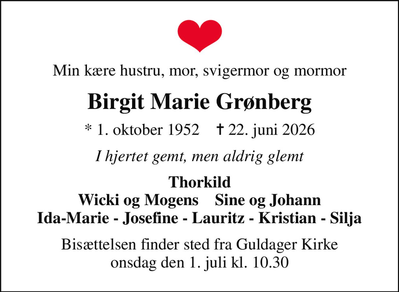 Min kære hustru, mor, svigermor og mormor
Birgit Marie Grønberg
* 1. oktober 1952    ✝ 22. juni 2026
I hjertet gemt, men aldrig glemt
Thorkild Wicki og Mogens    Sine og Johann Ida-Marie - Josefine - Lauritz - Kristian - Silja
Bisættelsen finder sted fra Guldager Kirke  onsdag den 1. juli kl. 10.30