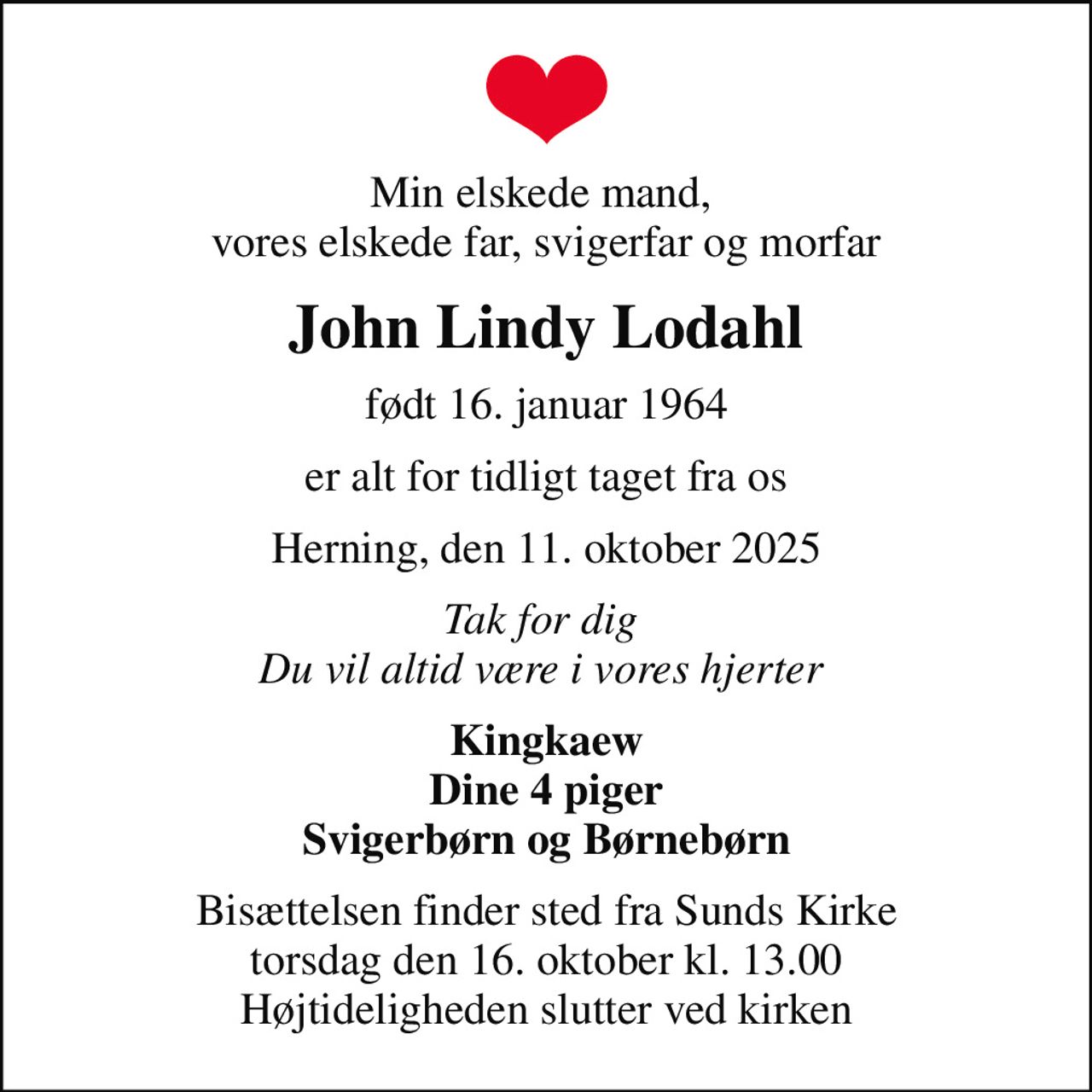 Min elskede mand,  vores elskede far, svigerfar og morfar
John Lindy Lodahl
født 16. januar 1964
er alt for tidligt taget fra os
Herning, den 11. oktober 2025
Tak for dig  Du vil altid være i vores hjerter 
Kingkaew Dine 4 piger Svigerbørn og Børnebørn
Bisættelsen finder sted fra Sunds Kirke  torsdag den 16. oktober kl. 13.00  Højtideligheden slutter ved kirken