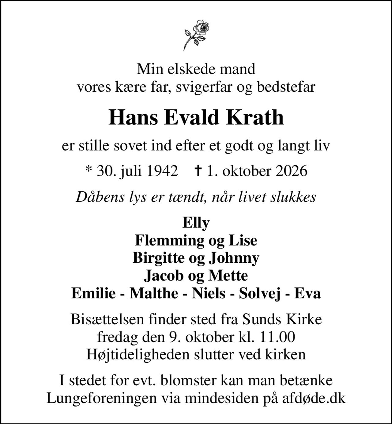 Min elskede mand vores kære far, svigerfar og bedstefar
Hans Evald Krath
er stille sovet ind efter et godt og langt liv
* 30. juli 1942    ✝ 1. oktober 2026
Dåbens lys er tændt, når livet slukkes
Elly Flemming og Lise Birgitte og Johnny Jacob og Mette Emilie - Malthe - Niels - Solvej - Eva
Bisættelsen finder sted fra Sunds Kirke  fredag den 9. oktober kl. 11.00  Højtideligheden slutter ved kirken
I stedet for evt. blomster kan man betænke
					Lungeforeningen via mindesiden på afdøde.dk