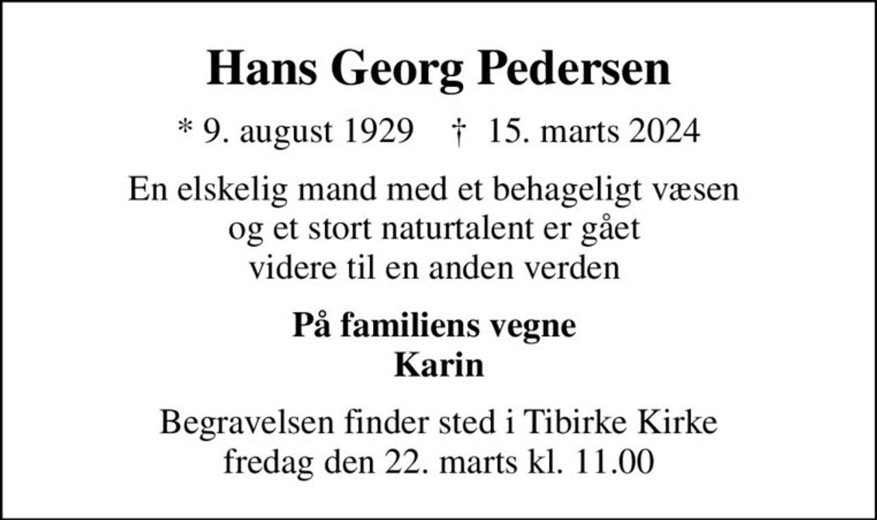 Hans Georg Pedersen
* 9. august 1929    ✝ 15. marts 2024
En elskelig mand med et behageligt væsen  og et stort naturtalent er gået  videre til en anden verden 
På familiens vegne  Karin
Begravelsen finder sted i Tibirke Kirke  fredag den 22. marts kl. 11.00