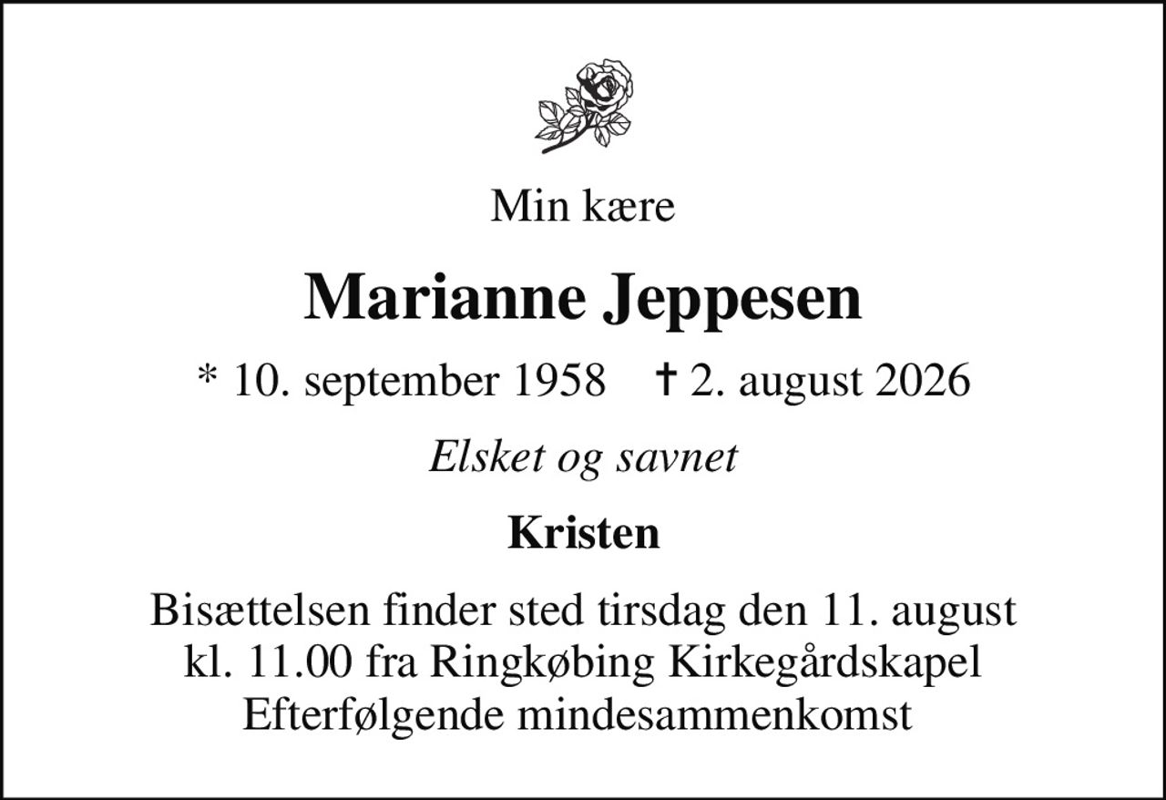 Min kære
Marianne Jeppesen
* 10. september 1958    ✝ 2. august 2026
Elsket og savnet
Kristen
Bisættelsen finder sted tirsdag den 11. august kl. 11.00 fra Ringkøbing Kirkegårdskapel Efterfølgende mindesammenkomst