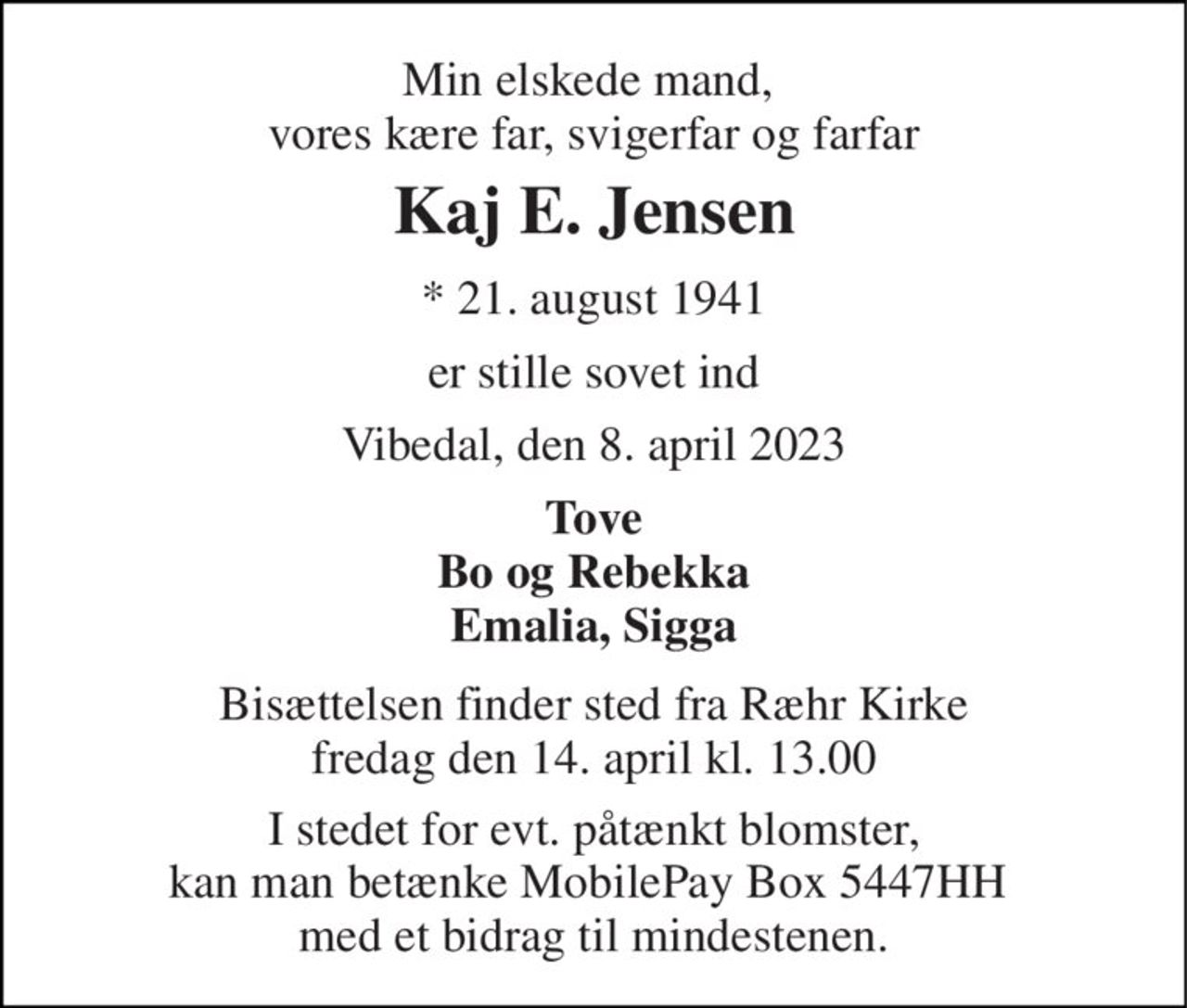 Min elskede mand,  vores kære far, svigerfar og farfar 
Kaj E. Jensen 
*​ 21. august 1941 
er stille sovet ind 
Vibedal, den 8. april 2023 
Tove Bo og Rebekka Emalia, Sigga 
Bisættelsen​ finder sted fra Ræhr Kirke​ fredag den 14. april​ kl. 13.00 
I stedet for evt. påtænkt blomster, kan man betænke MobilePay Box 5447HH  med et bidrag til mindestenen.