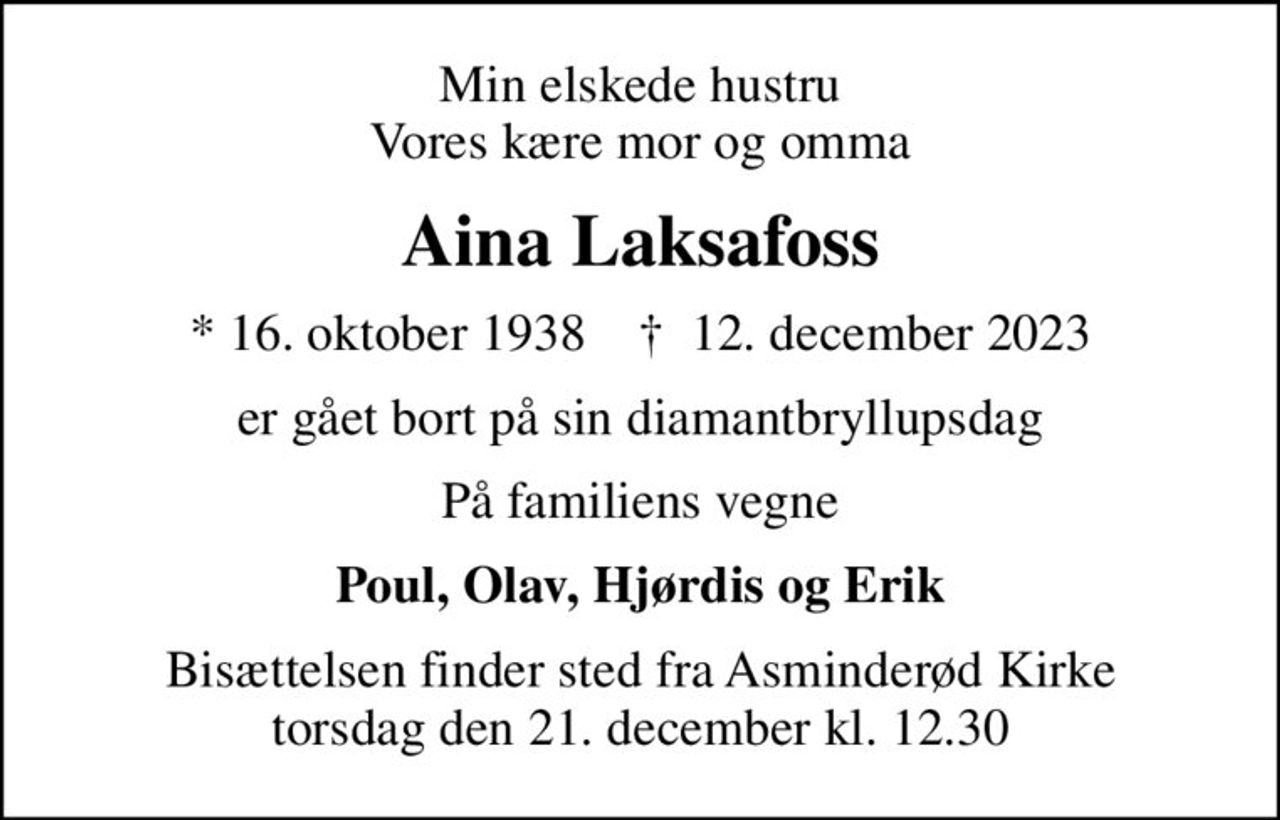 Min elskede hustru Vores kære mor og omma
Aina Laksafoss
* 16. oktober 1938    ✝ 12. december 2023
er gået bort på sin diamantbryllupsdag
På familiens vegne
Poul, Olav, Hjørdis og Erik
Bisættelsen finder sted fra Asminderød Kirke  torsdag den 21. december kl. 12.30