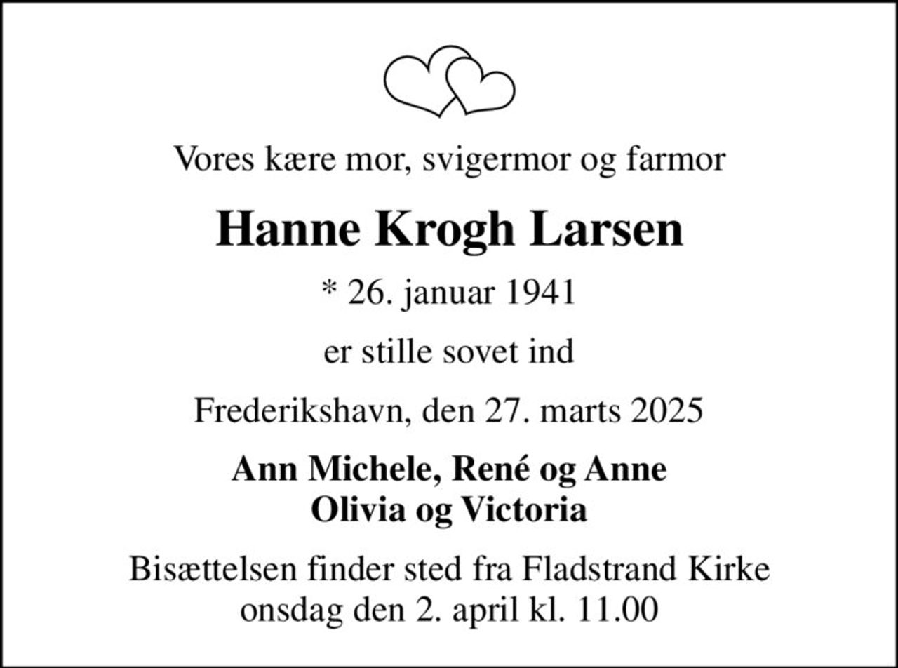 Vores kære mor, svigermor og farmor
Hanne Krogh Larsen
* 26. januar 1941
er stille sovet ind
Frederikshavn, den 27. marts 2025
Ann Michele, René og Anne Olivia og Victoria
Bisættelsen finder sted fra Fladstrand Kirke  onsdag den 2. april kl. 11.00