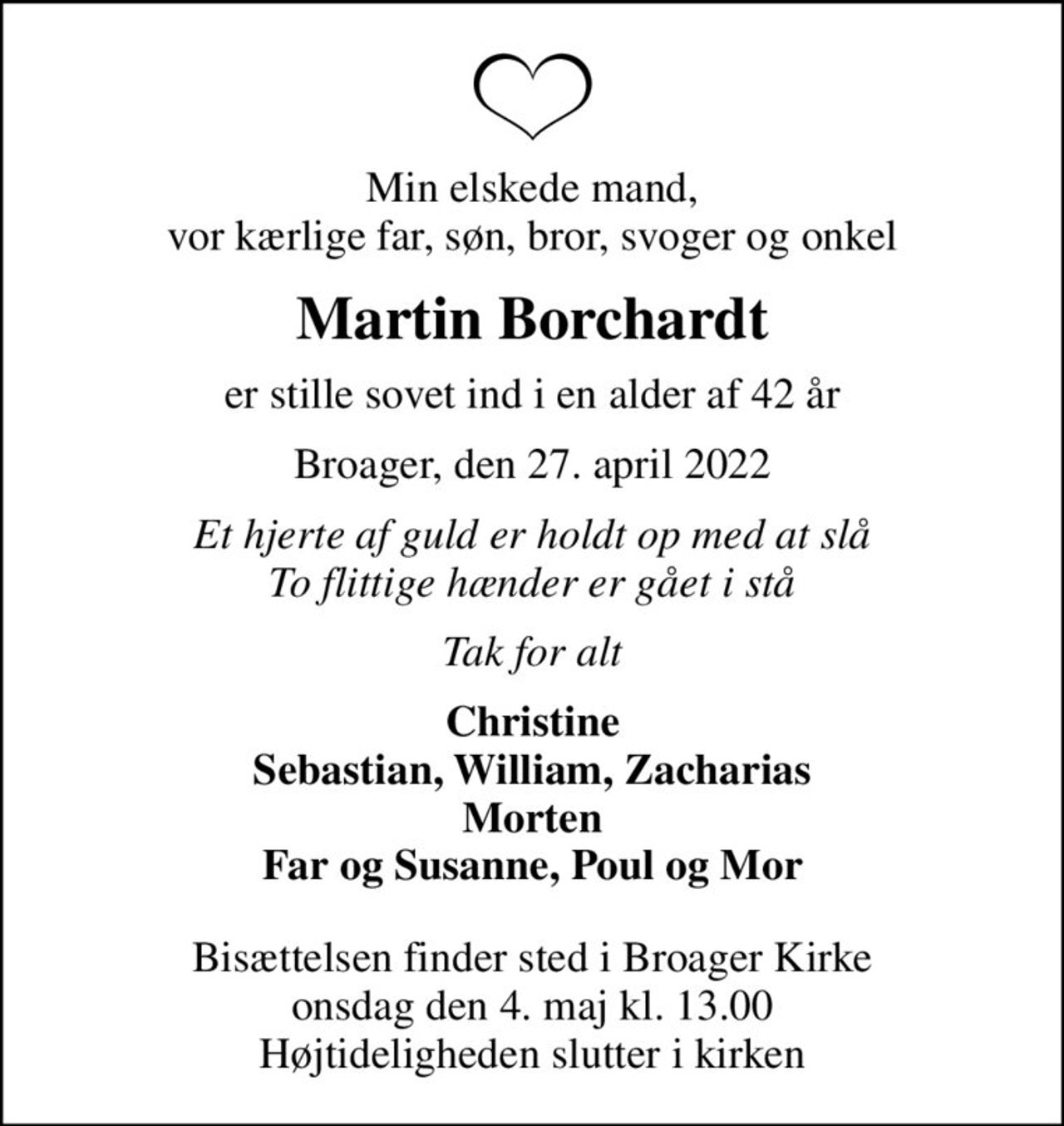 Min elskede mand, vor kærlige far, søn, bror, svoger og onkel
Martin Borchardt
er stille sovet ind i en alder af 42 år
Broager, den 27. april 2022
Et hjerte af guld er holdt op med at slå To flittige hænder er gået i stå
Tak for alt
Christine Sebastian, William, Zacharias Morten Far og Susanne, Poul og Mor
Bisættelsen finder sted i Broager Kirke  onsdag den 4. maj kl. 13.00  Højtideligheden slutter i kirken