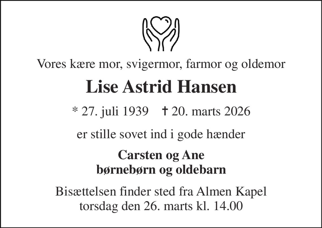 Vores kære mor, svigermor, farmor og oldemor 
Lise Astrid Hansen 
* 27. juli 1939    ✝ 20. marts 2026 
er stille sovet ind i gode hænder 
Carsten og Ane børnebørn og oldebarn 
Bisættelsen finder sted fra Almen Kapel torsdag den 26. marts kl. 14.00