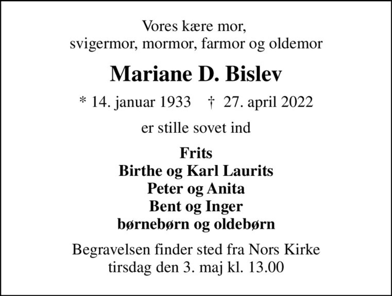 Vores kære mor,  svigermor, mormor, farmor og oldemor
Mariane D. Bislev
* 14. januar 1933    ✝ 27. april 2022
er stille sovet ind
Frits Birthe og Karl Laurits Peter og Anita Bent og Inger børnebørn og oldebørn
Begravelsen finder sted fra Nors Kirke  tirsdag den 3. maj kl. 13.00