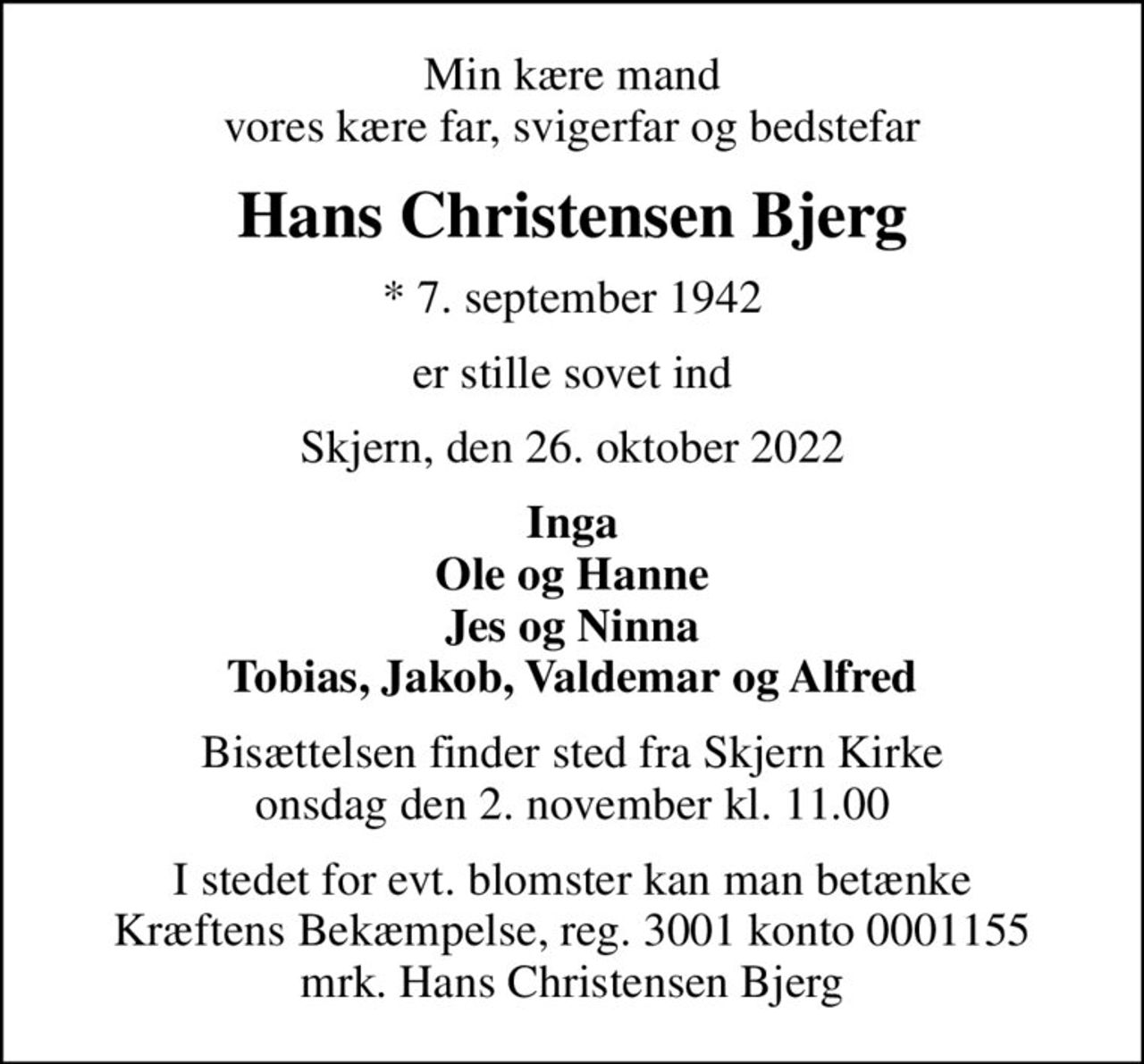 Min kære mand vores kære far, svigerfar og bedstefar
Hans Christensen Bjerg
* 7. september 1942
er stille sovet ind
Skjern, den 26. oktober 2022
Inga Ole og Hanne Jes og Ninna Tobias, Jakob, Valdemar og Alfred
Bisættelsen finder sted fra Skjern Kirke  onsdag den 2. november kl. 11.00 
I stedet for evt. blomster kan man betænke
					Kræftens Bekæmpelse reg.3001konto0001155mrk. Hans
					Christensen Bjerg