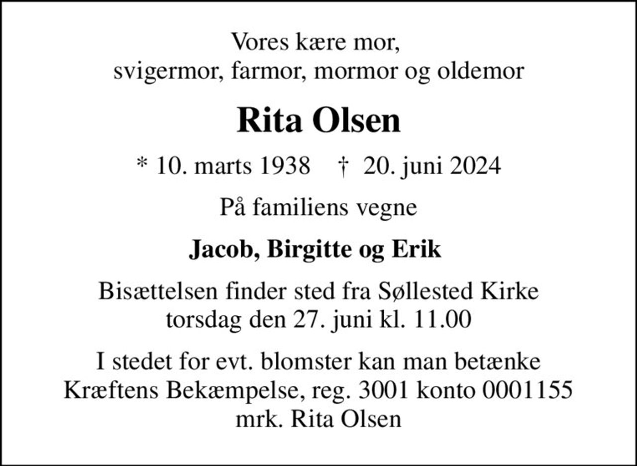 Vores kære mor,  svigermor, farmor, mormor og oldemor
Rita Olsen
* 10. marts 1938    ✝ 20. juni 2024
På familiens vegne
Jacob, Birgitte og Erik 
Bisættelsen finder sted fra Søllested Kirke  torsdag den 27. juni kl. 11.00 
I stedet for evt. blomster kan man betænke
					Kræftens Bekæmpelse reg.3001konto0001155mrk. Rita
					Olsen