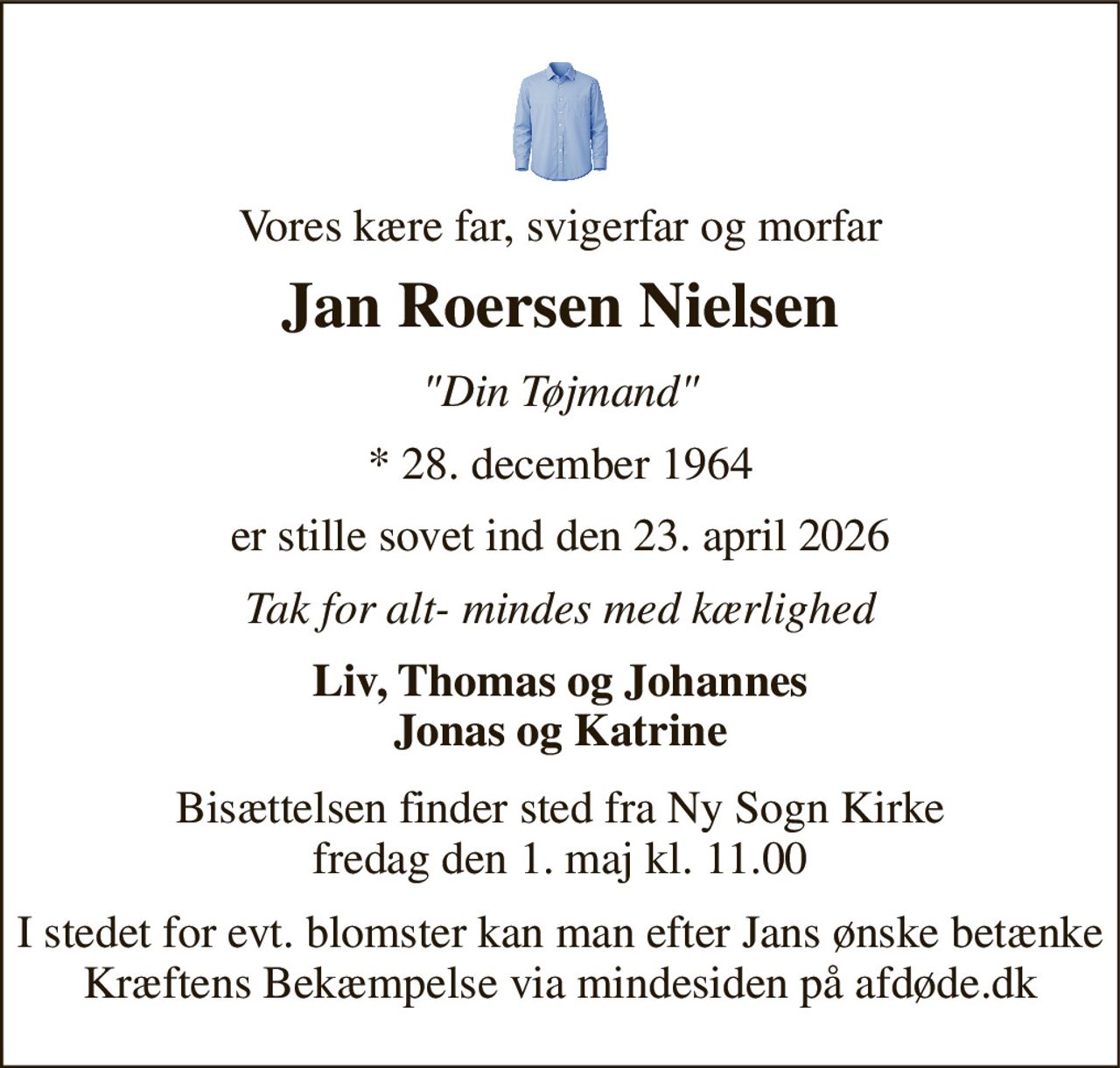 Vores kære far, svigerfar og morfar 
Jan Roersen Nielsen 
"Din Tøjmand" 
*​ 28. december 1964 
er stille sovet ind den 23. april 2026 
Tak for alt- mindes med kærlighed 
Liv, Thomas og Johannes Jonas og Katrine 
Bisættelsen​ finder sted fra Ny Sogn Kirke​ fredag den 1. maj​ kl. 11.00 
I stedet for evt. blomster kan man efter Jans ønske betænke Kræftens Bekæmpelse via mindesiden på afdøde.dk