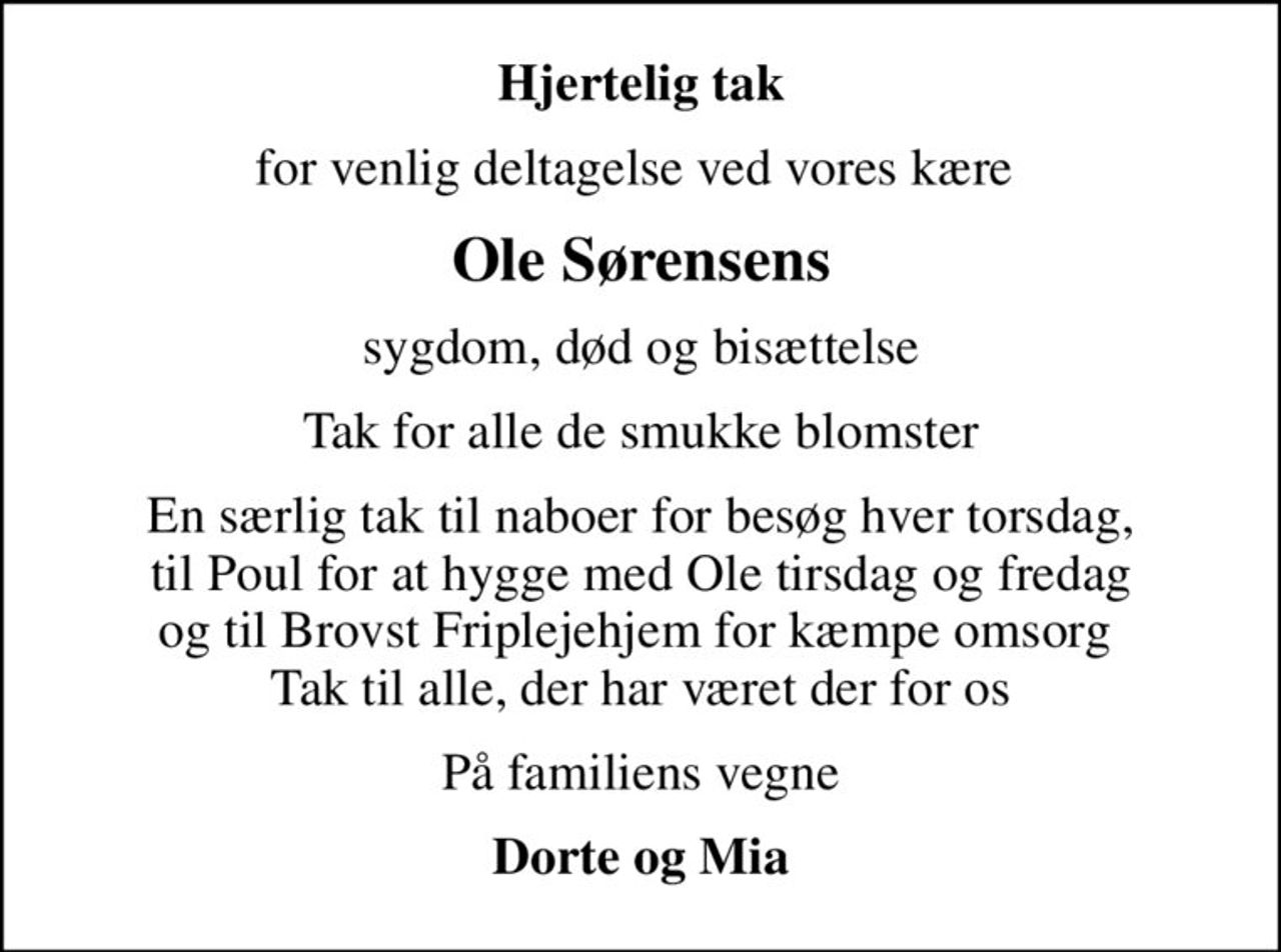 Hjertelig tak
for venlig deltagelse ved vores kære 
Ole Sørensens
sygdom, død og bisættelse
Tak for alle de smukke blomster
En særlig tak til naboer for besøg hver torsdag, til Poul for at hygge med Ole tirsdag og fredag og til Brovst Friplejehjem for kæmpe omsorg  Tak til alle, der har været der for os
På familiens vegne
Dorte og Mia